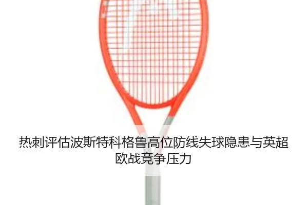 热刺评估波斯特科格鲁高位防线失球隐患与英超欧战竞争压力（pg）
